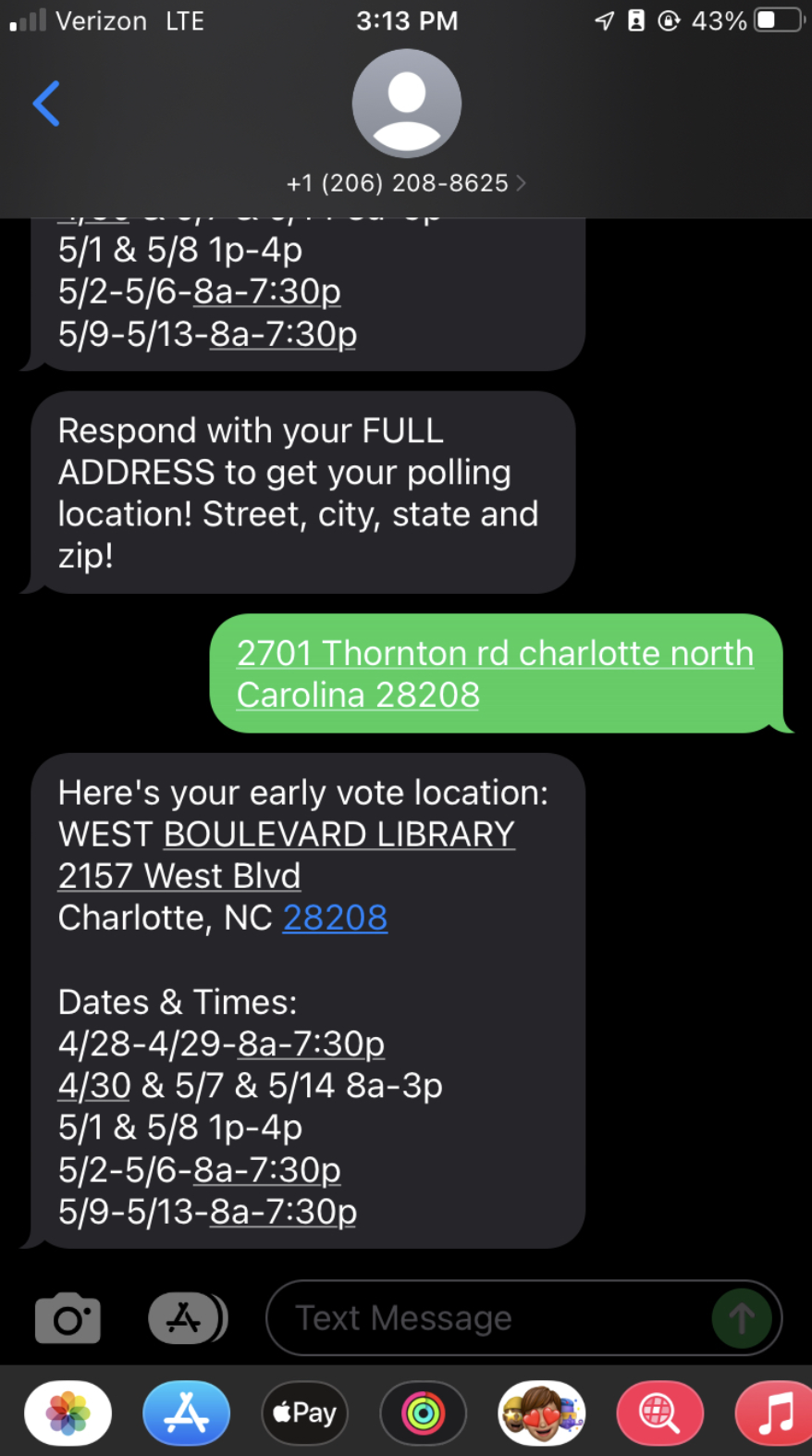 A screenshot of a mobile messaging conversation with the following exchange:
Ladder text: Respond with you FULL ADDRESS to get your polling location! Street, city, state and zip!
Response text: 2801 Thornton rd charlotte north Carolina 28208
Ladder text: Here's your early vote location: 
WEST BOULEVARD LIBRARY 
2157 West Blvd 
Charlotte, NC 28208

Dates & Times:
4/28-4/29-8a-7:30p
4/30 & 5/7 & 5/14 8a-3p
5/1 & 5/8 1p-4p
5/2-5/6-8a-7:30p
5/9-5/13-8a-7:30p